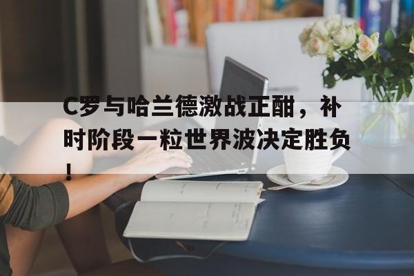 C罗与哈兰德激战正酣，补时阶段一粒世界波决定胜负！